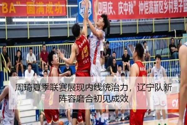 周琦夏季联赛展现内线统治力，辽宁队新阵容磨合初见成效