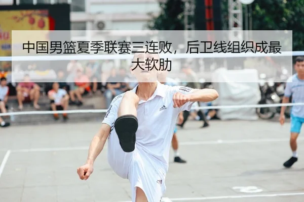 中国男篮夏季联赛三连败，后卫线组织成最大软肋